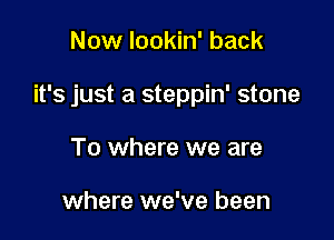 Now lookin' back

it's just a steppin' stone

To where we are

where we've been