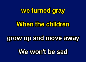 we turned gray

When the children
grow up and move away

We won't be sad
