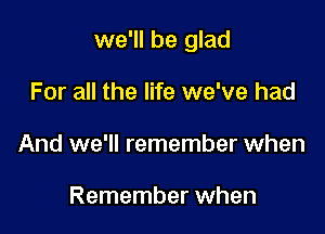 we'll be glad

For all the life we've had
And we'll remember when

Remember when