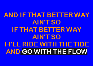 AND IF THAT BETTER WAY
AIN'T SO
IF THAT BETTER WAY
AIN'T SO
I-I'LL RIDEWITH THETIDE
AND GO WITH THE FLOW