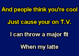 And people think you're cool

Just cause your on T.V.

I can throw a major fit

When my latte