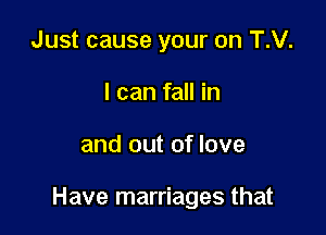 Just cause your on T.V.
I can fall in

and out of love

Have marriages that