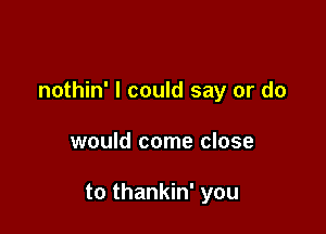 nothin' I could say or do

would come close

to thankin' you