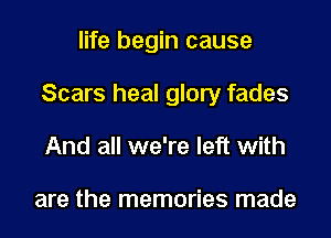 life begin cause

Scars heal glory fades

And all we're left with

are the memories made