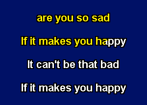 are you so sad
If it makes you happy

It can't be that bad

If it makes you happy