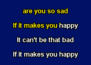 are you so sad
If it makes you happy

It can't be that bad

If it makes you happy
