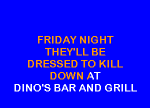 FRIDAY NIGHT
THEY'LL BE

DRESSED TO KILL
DOWN AT
DINO'S BAR AND GRILL