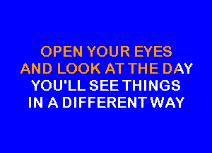 OPEN YOUR EYES
AND LOOK AT THE DAY
YOU'LL SEE THINGS
IN A DIFFERENT WAY