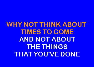 WHY NOT THINK ABOUT
TIMES TO COME
AND NOT ABOUT

THETHINGS
THAT YOU'VE DONE