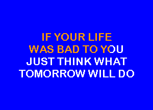 IF YOUR LIFE
WAS BAD TO YOU

JUST THINK WHAT
TOMORROW WILL DO