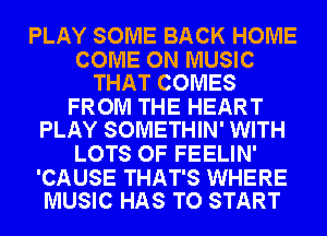 PLAY SOME BACK HOME

COME ON MUSIC
THAT COMES

FROM THE HEART
PLAY SOMETHIN' WITH

LOTS OF FEELIN'

'CAUSE THAT'S WHERE
MUSIC HAS TO START