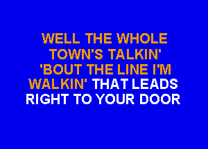 WELL THE WHOLE

TOWN'S TALKIN'

'BOUT THE LINE I'M
WALKIN' THAT LEADS

RIGHT TO YOUR DOOR