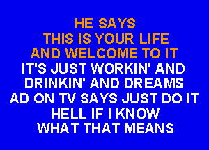 HE SAYS

THIS IS YOUR LIFE
AND WELCOME TO IT

IT'S JUST WORKIN' AND
DRINKIN' AND DREAMS

AD ON TV SAYS JUST DO IT

HELL IF I KNOW
WHAT THAT MEANS