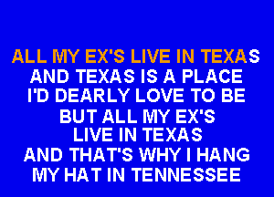 ALL MY EX'S LIVE IN TEXAS
AND TEXAS IS A PLACE
I'D DEARLY LOVE TO BE

BUT ALL MY EX'S
LIVE IN TEXAS

AND THAT'S WHY I HANG
MY HAT IN TENNESSEE