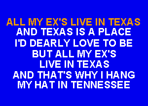 ALL MY EX'S LIVE IN TEXAS
AND TEXAS IS A PLACE

I'D DEARLY LOVE TO BE

BUT ALL MY EX'S
LIVE IN TEXAS

AND THAT'S WHY I HANG
MY HAT IN TENNESSEE