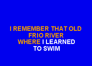 I REMEMBER THAT OLD

FRIO RIVER
WHERE I LEARNED

TO SWIM