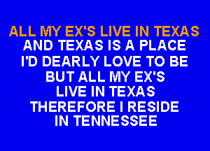 ALL MY EX'S LIVE IN TEXAS
AND TEXAS IS A PLACE

I'D DEARLY LOVE TO BE

BUT ALL MY EX'S
LIVE IN TEXAS

THEREFORE I RESIDE
IN TENNESSEE