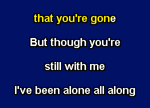 that you're gone
But though you're

still with me

I've been alone all along