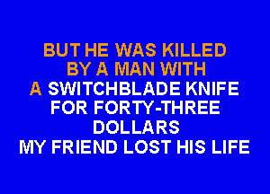 BUT HE WAS KILLED
BY A MAN WITH

A SWITCHBLADE KNIFE
FOR FORTY-THREE

DOLLARS
MY FRIEND LOST HIS LIFE
