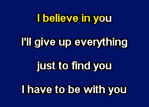 I believe in you
I'll give up everything

just to find you

I have to be with you