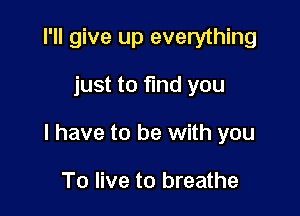 I'll give up everything

just to find you

I have to be with you

To live to breathe