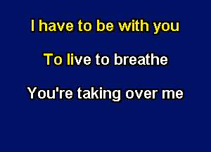 I have to be with you

To live to breathe

You're taking over me