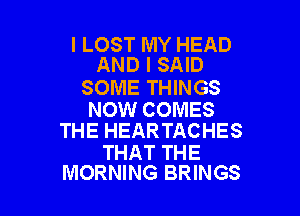l LOST MY HEAD
AND I SAID

SOME THINGS

NOW COMES
THE HEARTACHES

THAT THE
MORNING BRINGS