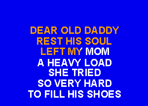 DEAR OLD DADDY

REST HIS SOUL
LEFT MY MOM

A HEAW LOAD
SHE TRIED

SO VERY HARD
TO FILL HIS SHOES l