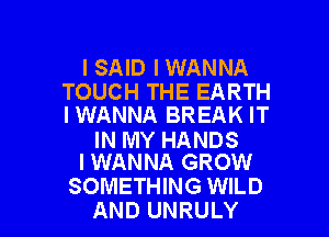 I SAID I WANNA

TOUCH THE EARTH
IWANNA BREAK IT

IN MY HANDS
I WANNA GROW

SOMETHING WILD
AND UNRULY