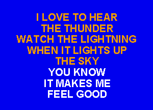 I LOVE TO HEAR

THE THUNDER
WATCH THE LIGHTNING

WHEN IT LIGHTS UP
THE SKY

YOU KNOW

IT MAKES ME
FEEL GOOD