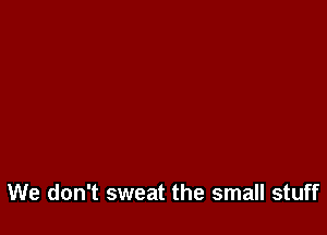 We don't sweat the small stuff
