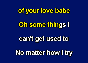 of your love babe
Oh some things I

can't get used to

No matter how I try