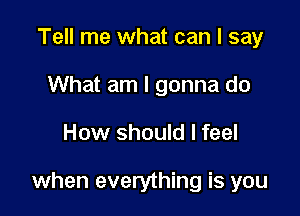 Tell me what can I say
What am I gonna do

How should I feel

when everything is you