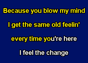 Because you blow my mind
I get the same old feelin'
every time you're here

I feel the change