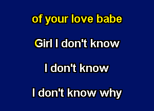 of your love babe
Girl I don't know

I don't know

I don't know why