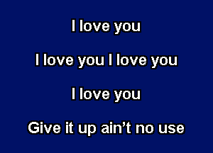 I love you

I love you I love you

I love you

Give it up ainot no use