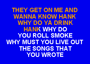 THEY GET ON ME AND

WANNA KNOW HANK
WHY DO YA DRINK

HANK WHY DO
YOU ROLL SMOKE

WHY MUST YOU LIVE OUT

THE SONGS THAT
YOU WROTE