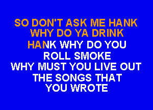 SO DON'T ASK ME HANK
WHY DO YA DRINK

HANK WHY DO YOU

ROLL SMOKE
WHY MUST YOU LIVE OUT

THE SONGS THAT
YOU WROTE