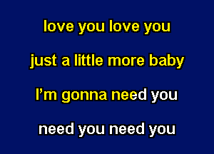 love you love you

just a little more baby

I'm gonna need you

need you need you