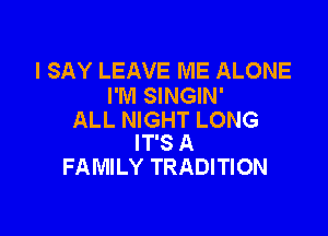 I SAY LEAVE ME ALONE
I'M SINGIN'

ALL NIGHT LONG
IT'S A
FAMILY TRADITION