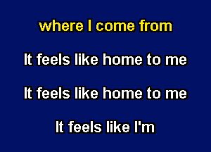 where I come from

It feels like home to me

It feels like home to me

It feels like I'm