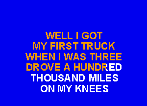 WELL I GOT
MY FIRST TRUCK

WHEN I WAS THREE
DROVE A HUNDRED

THOUSAND MILES

ON MY KNEES l