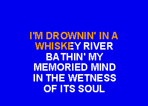 I'M DROWNIN' IN A
WHISKEY RIVER

BATHIN' MY
MEMORIED MIND

IN THE WETNESS

OF ITS SOUL l