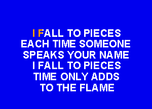 I FALL T0 PIECES
EACH TIME SOMEONE

SPEAKS YOUR NAME
I FALL TO PIECES

TIME ONLY ADDS
TO THE FLAME