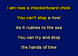 I am now a checkerboard chick
You can't stop a river

As it rushes to the sea

You can try and stop

the hands of time