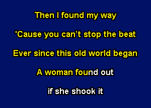 Then I found my way

'Cause you can t stop the beat

Ever since this old world began

A woman found out

if she shook it