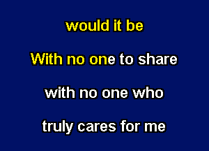 would it be
With no one to share

with no one who

truly cares for me