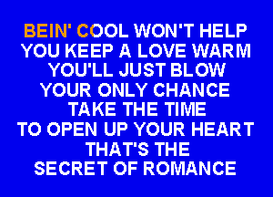 BEIN' COOL WON'T HELP

YOU KEEP A LOVE WARM
YOU'LL JUST BLOW

YOUR ONLY CHANCE
TAKE THE TIME

TO OPEN UP YOUR HEART

THAT'S THE
SECRET OF ROMANCE