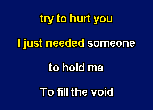 try to hurt you

Ijust needed someone
to hold me

To fill the void