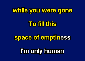 while you were gone

To fill this
space of emptiness

I'm only human